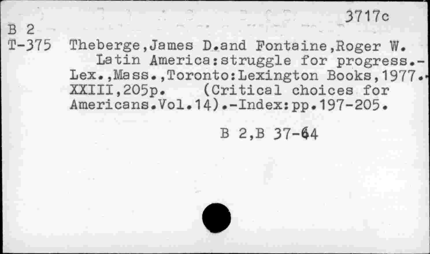 ﻿3717c
B 2
T-375 Theberge,James D.and Fontaine,Roger W.
Latin America:struggle for progress. Lex.,Mass.»Toronto:Lexington Books,1977 XXIII,2O5p. (Critical choices for Americans.Vol.14).-Index:pp.197-205.
B 2,B 37-64